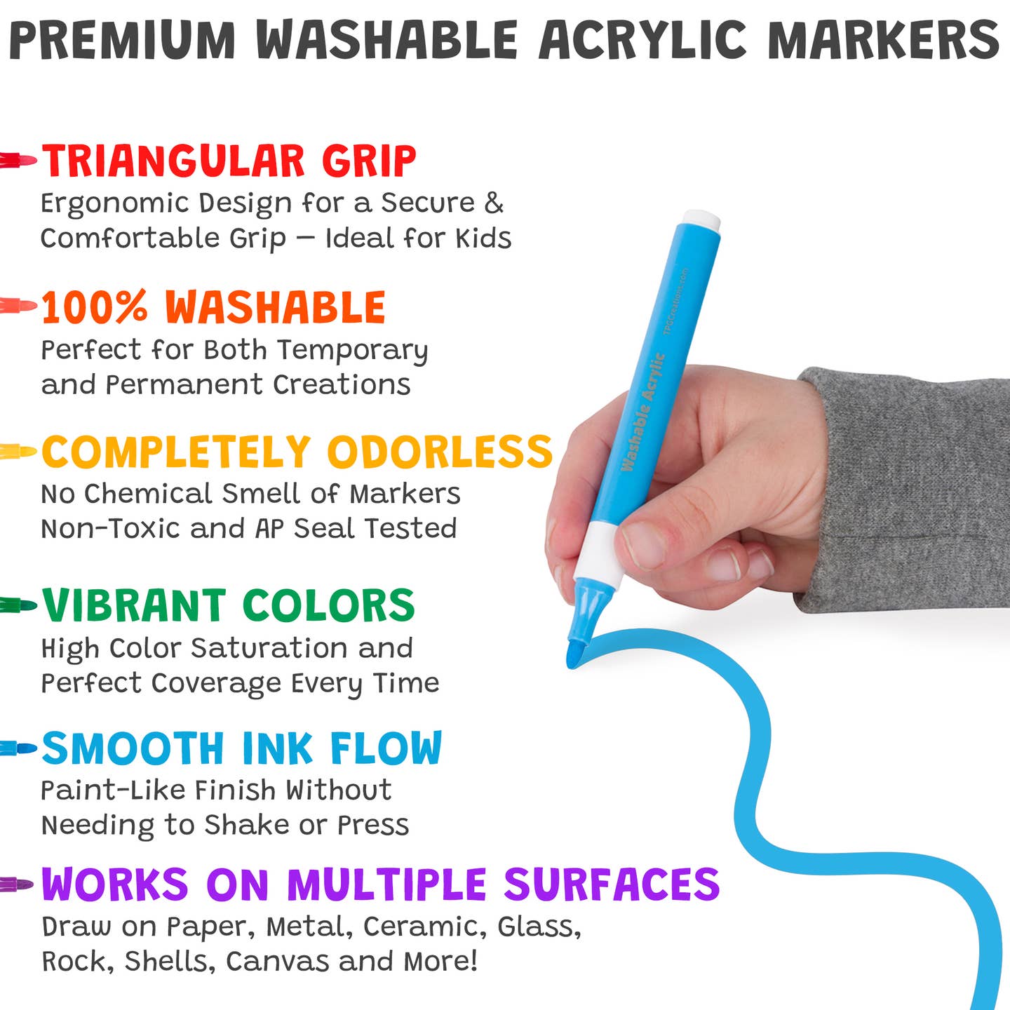 Text reads, "Premium Washable Acrylic Markers. Triangular Grip: Ergonomic Design for a Secure & Comfortable Grip - Ideal for Kids.
100% Washable: Perfect for Both Temporary and Permanent Creations.
Completely Odorless: No Chemical Smell of Markers - Non-Toxic and AP Seal Tested.
Vibrant Colors: High Color Saturation and Perfect Coverage Every Time.
Smooth Ink Flow: Paint-Like Finish Without Needing to Shake or Press.
Works on Multiple Surfaces: Paper Metal Ceramic Glass Rock Shells Canvas and More.